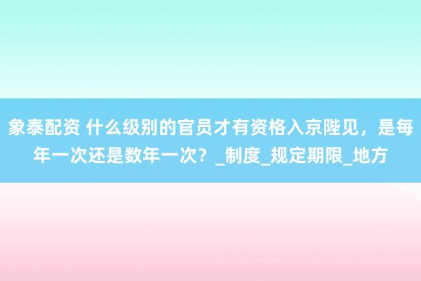 象泰配资 什么级别的官员才有资格入京陛见，是每年一次还是数年一次？_制度_规定期限_地方