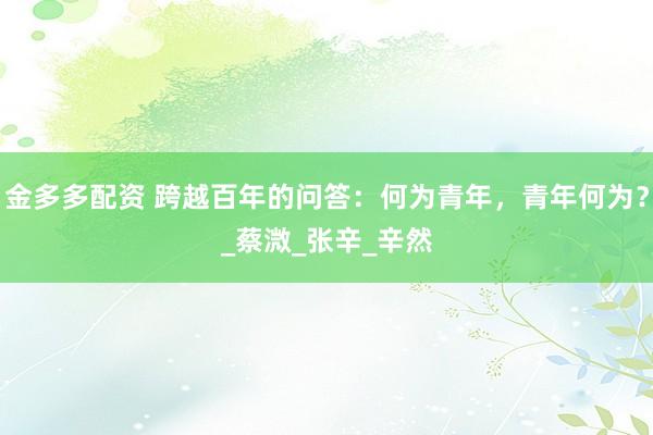 金多多配资 跨越百年的问答：何为青年，青年何为？_蔡溦_张　辛_辛然