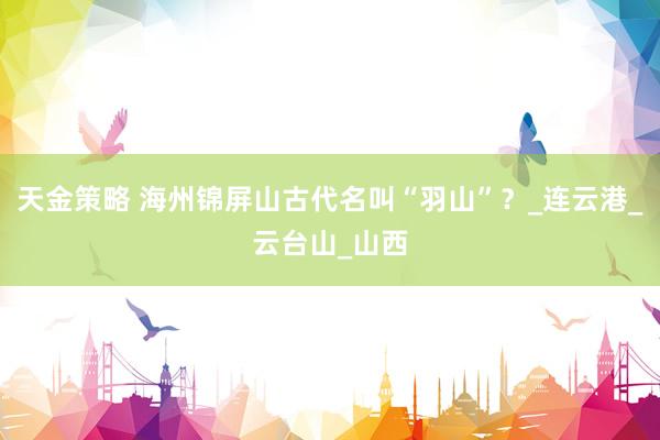 天金策略 海州锦屏山古代名叫“羽山”？_连云港_云台山_山西