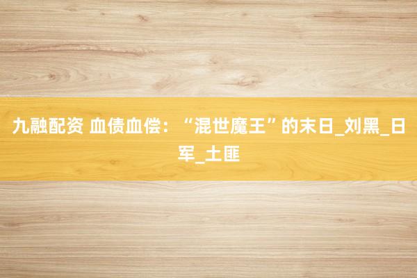 九融配资 血债血偿：“混世魔王”的末日_刘黑_日军_土匪