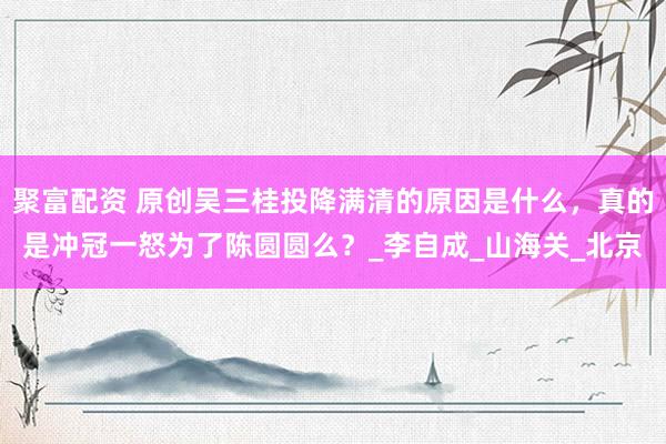 聚富配资 原创吴三桂投降满清的原因是什么，真的是冲冠一怒为了陈圆圆么？_李自成_山海关_北京