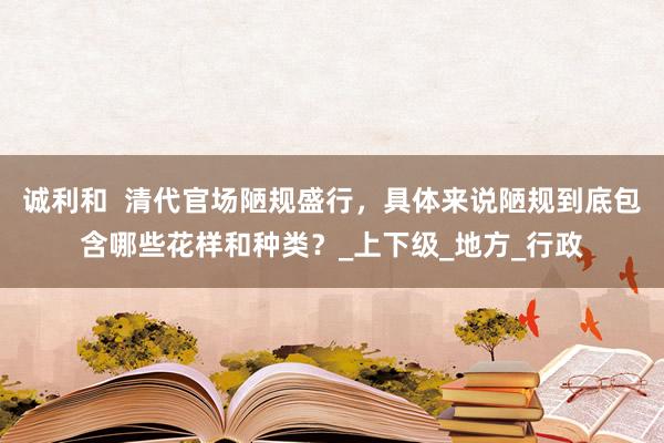 诚利和  清代官场陋规盛行，具体来说陋规到底包含哪些花样和种类？_上下级_地方_行政