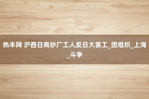 热丰网 沪西日商纱厂工人反日大罢工_团组织_上海_斗争