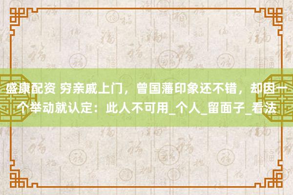 盛康配资 穷亲戚上门，曾国藩印象还不错，却因一个举动就认定：此人不可用_个人_留面子_看法