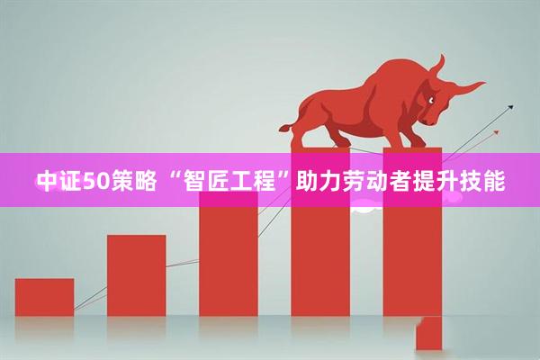 中证50策略 “智匠工程”助力劳动者提升技能