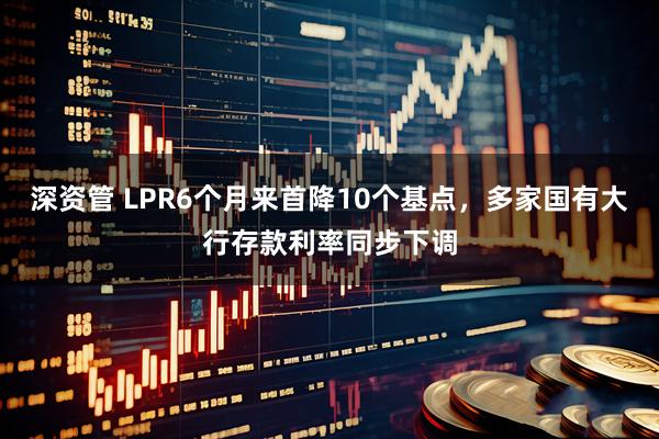 深资管 LPR6个月来首降10个基点，多家国有大行存款利率同步下调
