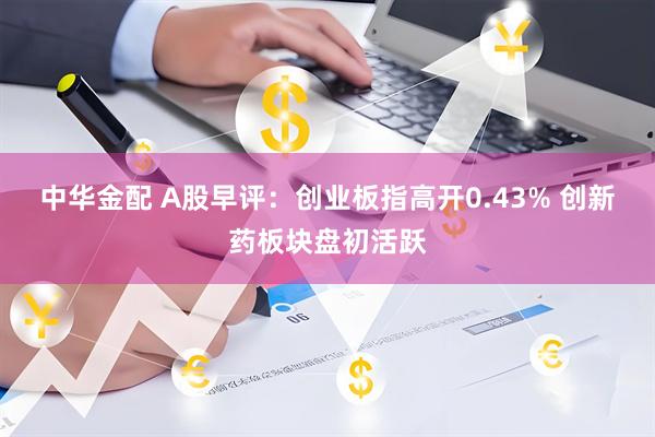 中华金配 A股早评：创业板指高开0.43% 创新药板块盘初活跃