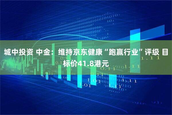 城中投资 中金：维持京东健康“跑赢行业”评级 目标价41.8港元