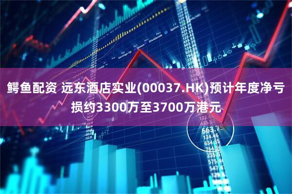 鳄鱼配资 远东酒店实业(00037.HK)预计年度净亏损约3300万至3700万港元