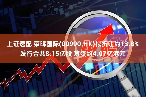 上证速配 荣晖国际(00990.HK)拟折让约13.8%发行合共8.15亿股 筹资约4.07亿港元