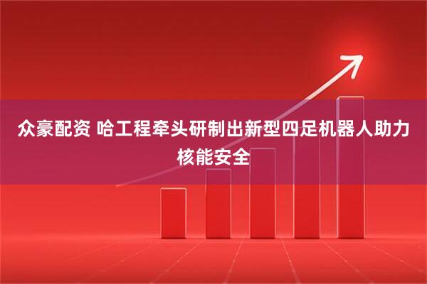 众豪配资 哈工程牵头研制出新型四足机器人助力核能安全