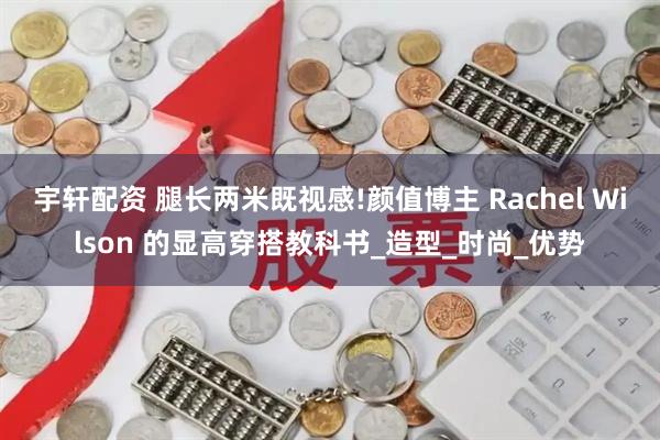 宇轩配资 腿长两米既视感!颜值博主 Rachel Wilson 的显高穿搭教科书_造型_时尚_优势