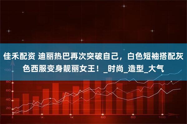 佳禾配资 迪丽热巴再次突破自己，白色短袖搭配灰色西服变身靓丽女王！_时尚_造型_大气
