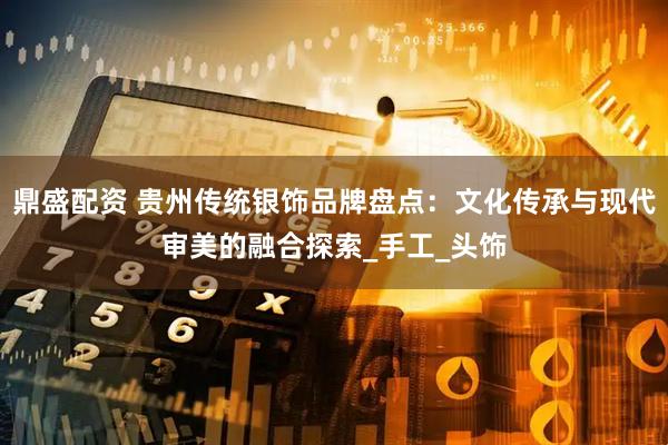 鼎盛配资 贵州传统银饰品牌盘点：文化传承与现代审美的融合探索_手工_头饰