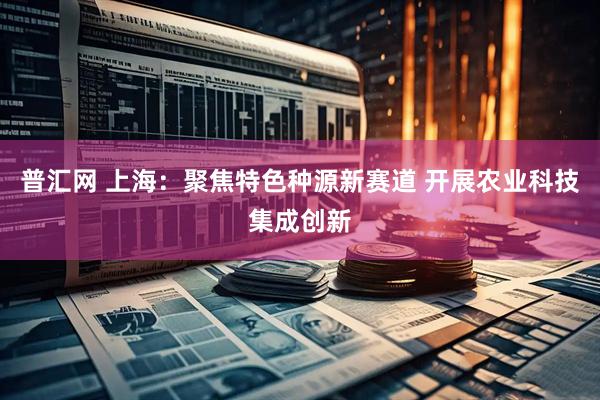 普汇网 上海：聚焦特色种源新赛道 开展农业科技集成创新