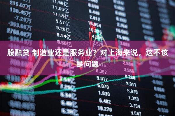股融贷 制造业还是服务业？对上海来说，这不该是问题