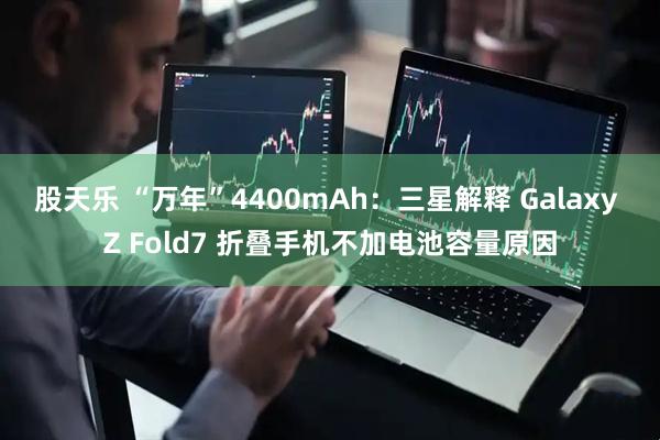 股天乐 “万年”4400mAh：三星解释 Galaxy Z Fold7 折叠手机不加电池容量原因
