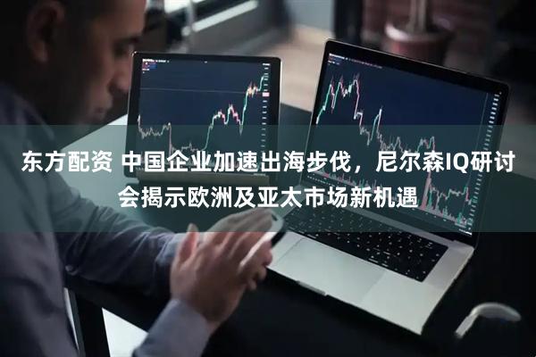 东方配资 中国企业加速出海步伐，尼尔森IQ研讨会揭示欧洲及亚太市场新机遇
