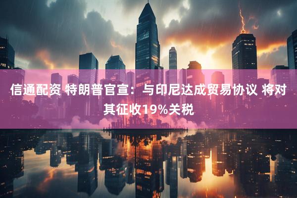 信通配资 特朗普官宣：与印尼达成贸易协议 将对其征收19%关税