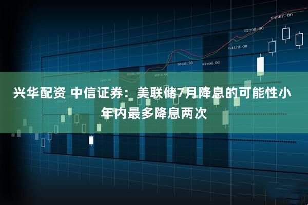 兴华配资 中信证券：美联储7月降息的可能性小 年内最多降息两次