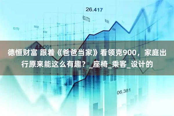 德恒财富 跟着《爸爸当家》看领克900，家庭出行原来能这么有趣？_座椅_乘客_设计的