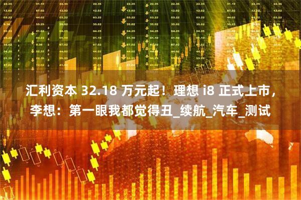 汇利资本 32.18 万元起！理想 i8 正式上市，李想：第一眼我都觉得丑_续航_汽车_测试