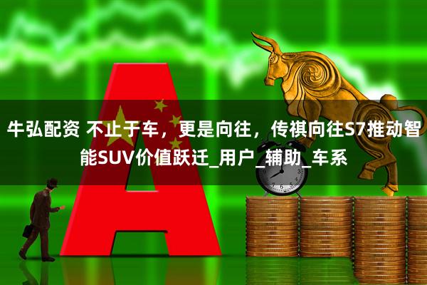 牛弘配资 不止于车，更是向往，传祺向往S7推动智能SUV价值跃迁_用户_辅助_车系