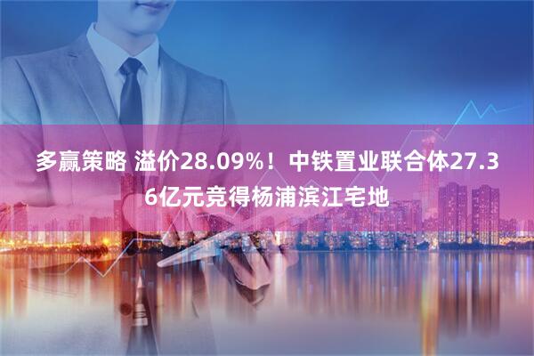 多赢策略 溢价28.09%！中铁置业联合体27.36亿元竞得杨浦滨江宅地