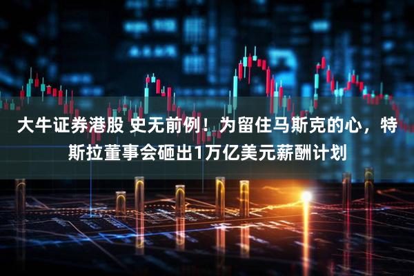 大牛证券港股 史无前例！为留住马斯克的心，特斯拉董事会砸出1万亿美元薪酬计划
