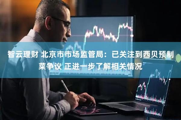 智云理财 北京市市场监管局：已关注到西贝预制菜争议 正进一步了解相关情况