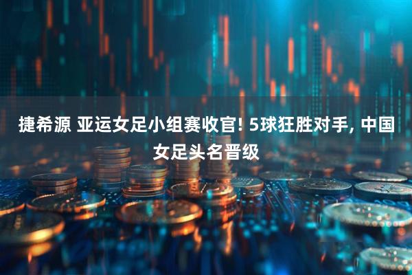 捷希源 亚运女足小组赛收官! 5球狂胜对手, 中国女足头名晋级